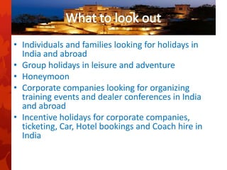 • Individuals and families looking for holidays in
India and abroad
• Group holidays in leisure and adventure
• Honeymoon
• Corporate companies looking for organizing
training events and dealer conferences in India
and abroad
• Incentive holidays for corporate companies,
ticketing, Car, Hotel bookings and Coach hire in
India
 