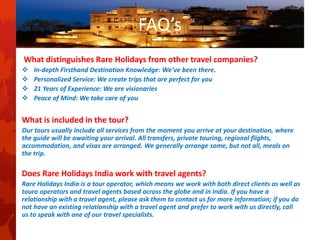 FAQ’s
What distinguishes Rare Holidays from other travel companies?
 In-depth Firsthand Destination Knowledge: We’ve been there.
 Personalized Service: We create trips that are perfect for you
 21 Years of Experience: We are visionaries
 Peace of Mind: We take care of you
What is included in the tour?
Our tours usually include all services from the moment you arrive at your destination, where
the guide will be awaiting your arrival. All transfers, private touring, regional flights,
accommodation, and visas are arranged. We generally arrange some, but not all, meals on
the trip.
Does Rare Holidays India work with travel agents?
Rare Holidays India is a tour operator, which means we work with both direct clients as well as
touro operators and travel agents based across the globe and in India. If you have a
relationship with a travel agent, please ask them to contact us for more information; if you do
not have an existing relationship with a travel agent and prefer to work with us directly, call
us to speak with one of our travel specialists.
 