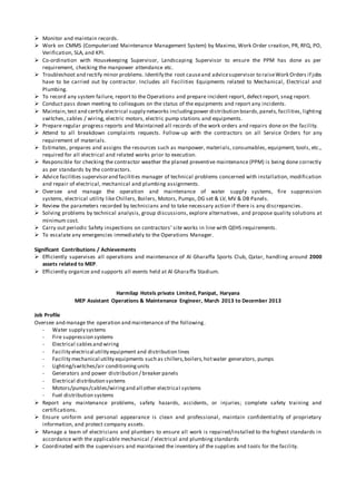 Monitor and maintain records.
 Work on CMMS (Computerized Maintenance Management System) by Maximo, Work Order creation, PR, RFQ, PO,
Verification, SLA, and KPI.
 Co-ordination with Housekeeping Supervisor, Landscaping Supervisor to ensure the PPM has done as per
requirement, checking the manpower attendance etc.
 Troubleshoot and rectify minor problems. Identify the root causeand advicesupervisor to raiseWork Orders if jobs
have to be carried out by contractor. Includes all Facilities Equipments related to Mechanical, Electrical and
Plumbing.
 To record any system failure, report to the Operations and prepare incident report, defect report, snag report.
 Conduct pass down meeting to colleagues on the status of the equipments and report any incidents.
 Maintain,test and certify electrical supply networks includingpower distribution boards,panels, facilities, lighting
switches, cables / wiring, electric motors, electric pump stations and equipments.
 Prepare regular progress reports and Maintained all records of the work orders and repairs done on the facility.
 Attend to all breakdown complaints requests. Follow-up with the contractors on all Service Orders for any
requirement of materials.
 Estimates, prepares and assigns the resources such as manpower, materials, consumables, equipment, tools, etc.,
required for all electrical and related works prior to execution.
 Responsible for checking the contractor weather the planed preventive maintenance (PPM) is being done correctly
as per standards by the contractors.
 Advice facilities supervisorand facilities manager of technical problems concerned with installation, modification
and repair of electrical, mechanical and plumbing assignments.
 Oversee and manage the operation and maintenance of water supply systems, fire suppression
systems, electrical utility like Chillers, Boilers, Motors, Pumps, DG set & LV, MV & DB Panels.
 Review the parameters recorded by technicians and to take necessary action if there is any discrepancies.
 Solving problems by technical analysis, group discussions, explore alternatives, and propose quality solutions at
minimum cost.
 Carry out periodic Safety inspections on contractors’ site works in line with QEHS requirements.
 To escalate any emergencies immediately to the Operations Manager.
Significant Contributions / Achievements
 Efficiently supervises all operations and maintenance of Al Gharaffa Sports Club, Qatar, handling around 2000
assets related to MEP.
 Efficiently organize and supports all events held at Al Gharaffa Stadium.
Harmilap Hotels private Limited, Panipat, Haryana
MEP Assistant Operations & Maintenance Engineer, March 2013 to December 2013
Job Profile
Oversee and manage the operation and maintenance of the following.
- Water supply systems
- Fire suppression systems
- Electrical cablesand wiring
- Facility electrical utility equipment and distribution lines
- Facility mechanical utility equipments such as chillers,boilers,hotwater generators, pumps
- Lighting/switches/air conditioningunits
- Generators and power distribution / breaker panels
- Electrical distribution systems
- Motors/pumps/cables/wiringand all other electrical systems
- Fuel distribution systems
 Report any maintenance problems, safety hazards, accidents, or injuries; complete safety training and
certifications.
 Ensure uniform and personal appearance is clean and professional, maintain confidentiality of proprietary
information, and protect company assets.
 Manage a team of electricians and plumbers to ensure all work is repaired/installed to the highest standards in
accordance with the applicable mechanical / electrical and plumbing standards
 Coordinated with the supervisors and maintained the inventory of the supplies and tools for the facility.
 
