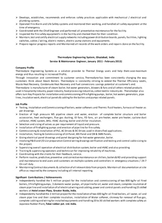  Develops, establishes, recommends and enforces safety practices applicable with mechanical / electrical and
plumbing systems.
 Operated Fire Alarm and Life Safety systems and monitored their working, and handled all safety equipment at the
time of emergency.
 Coordinated with the Chief Engineer and performed all preventative maintenance for the facility.
 Inspected the fire safety equipment’s in the facility and checked them for their condition.
 Maintain,test and certify electrical supply networks includingpower distribution boards,panels, facilities, lighting
switches, cables / wiring, electric motors, electric pump stations and equipments.
 Prepare regular progress reports and Maintained all records of the work orders and repairs done on the facility.
Thermodyne Engineering System, Ghaziabad, India
Service & Maintenance Engineer, January 2011 - February 2013)
Company Profile
Thermodyne Engineering Systems as a solution provider to Thermal Energy users and help them save maximum
energy and thus resulting in increased Profits.
Through innovation and commitment to customer service, Thermodyne has been consistently changing the way
customers think about Steam Boilers. Thermodyne is constantly striving to extend the Thermal Efficiency Levels,
Waste Heat Recovery, Condensate Heat Recovery and Fuel conversions savings potential at customer’s end.
Thermodyne is manufacturer of steam boiler,hot water generators, blowers & fans and all others related products
used in hospitality industry,paper industry,food processingindustries,cotton textile industry etc. Theromodye also
offers turn Key Projects for installation and commissioning of firefightingpumps, boiler,hot waters generators, pipe
lines,insulation work, electrical panels& cablingfor the boilers and pumps related panels.
Job Profile
 Testing, Installation and Commissioningof boilers,water softeners and Thermic fluid heaters, furnace oil heater as
per drawings.
 Erection of high pressure MS pipeline steam and water, erection of complete boiler structure and boiler
accessories, heat exchangers, flue gas ducting, ID fans, FD fans, air pre heater, water pre heater, cyclone dust
collector, HVAC system, AHU, HVAC ducting, boiler and chiller insulation.
 Selection and sizing of valves as per requirement of liquid and pressure.
 Installation of firefighting pumps and erection of pipe line for fire safety.
 Commissioning & installation of PLC, AC Drives & DC Drives used in diversified applications .
 Installation, Testing & Commissioning of LV Panel, MV Panel and DB & SMB Panels.
 Giving electrical panel drawings and panel designing for hot water generator, boiler.
 InvolvingP&ID and I/O List preparation Control wiringdrawings verification and testing and control cable sizing to
the project.
 Supervising overall operation of electrical distribution system, boiler and HVAC and also providing
 Training & supervising operators and technician for improving reliability of machines.
 Coordinating with the clients for their feedback, service.
 Perform routine, predictive,preventive and correctivemaintenance on chillers,boilers& RO and providing support
and maintenance to end users and customers on multiple systems and controllers in emergency situations / 24-7
On-call duty.
 MaintainingContractdocuments & collection of all relevantdata from projects.Maintain all documentation at site
office as required by the company including all internal reporting.
Significant Contributions / Achievements
 Independently handled the 5 million project for the installation and commissioning of two 800 kg/hr oil fired
boilers,3 firefightingpumps, 3 domestic water pumps, all pipelinefor oil,water and steam, complete insulation of
steam pipe lineand installation of all electrical wiringand cabling, power and control panels and handling25 skilled
workers at Hotel crown Plaza, Greater Noida, India.
 Independently handled the 2 million projectfor the installation of two 600 kg/hr oil fired boilers, al l water, oil and
steam pipe line and their complete insulation, installation of Water softener, chimney for removal of flue gas,
complete cablingand wiringfor installed equipments and handling20 to 30 skilled workers with complete safety at
Japanese Rubber Plant, Tokai rubber pvt. Ltd. India.
 