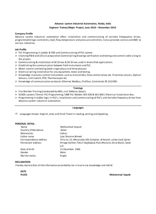 Advance system industrial Automation, Noida, India
Engineer Trainee/Major Project, June 2010 – November 2010
Company Profile
Advance system industrial automation offers installation and commissioning of variable freeqquency drives,
programmablelogic controllers,level,flow,temperature and pressurecontrollers,italso provides service and AMC to
various industries.
Job Profile
 PLC Programming in Ladder & FBD and Commissioning of PLC system.
 InvolvingP&ID and I/O List preparation Control wiringdrawings verification and testing and control cable sizing to
the project.
 Commissioning & installation of AC Drives & DC Drives used in diversified applications.
 Establishing the communication between field Instruments and PLC.
 Motor control and testing (both single phase and three phases)
 Electrical wiring installation for any equipment, motor and testing.
 Knowledge in process control instruments,such as transmitters,flow control valves etc. Proximity sensors, Optical
Sensors, Limit switch, RTD, Thermocouple etc.
 Knowledge of communication protocols Ethernet, Modbus, Profibus, Controlnet, RS 232/485.
Trainings
 Fire Warden Training (conducted by MOI, civil Defense, Qatar).
 SCADA system / Omron PLC Programming / ABB PLC Models ACS 500 & ACS 800 / Electrical Installation Bus.
 Programming in ladder logic in PLC’s, installation and commissioning of PLC’s and Variable frequency drives from
Advance system industrial automation.
Languages
 Languages Known: English, Urdu and Hindi fluent in reading, writing and Speaking.
PERSONAL DETAIL:
Name Mohammad Saquib
Country of Residence: Qatar
Nationality: Indian
Father name Late Shamim Ahmed
Correspondence address Villa no.12, Mosanada UGL Complex, Al Aziyah, salwa road,Qatar
Permanent address Village-Kalheri,Tehsil-Najibabad,Post-Dhansini,Disst-Bijnor,State
U.P.
Date of birth 21 December 1986
Gender Male
Marital status Single
DECLARATION:
I hereby declarethat all theinformation provided by me is true to my knowledge and belief.
DATE
PLACE Mohammad Saquib
 