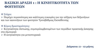 ΒΑΣΙΚΗ ΔΡΑΣΗ 1 : Η ΚΙΝΗΤΙΚΟΤΗΤΑ ΤΩΝ
ΦΟΙΤΗΤΩΝ
 Στόχοι:
 Παρέχει περισσότερες και καλύτερες ευκαιρίες για την αύξηση των δεξιοτήτων
και των ικανοτήτων των φοιτητών Τριτοβάθμιας Εκπαίδευσης
 Κύριες δραστηριότητες:
 Κινητικότητα πίστωσης, συμπεριλαμβανομένων των περιόδων πρακτικής άσκησης
στο εξωτερικό
 Η κινητικότητα για μεταπτυχιακά
Διάρκεια :2 - 12 μήνες
 