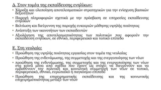 Δ. Στον τομέα της εκπαίδευσης ενηλίκων:
• Χάραξη και υλοποίηση αποτελεσματικών στρατηγικών για την ενίσχυση βασικών
δεξιοτήτων
• Παροχή πληροφοριών σχετικά με την πρόσβαση σε υπηρεσίες εκπαίδευσης
ενηλίκων
• Βελτίωση και διεύρυνση της παροχής ευκαιριών μάθησης υψηλής ποιότητας
• Ανάπτυξη των ικανοτήτων των εκπαιδευτών
• Αξιολόγηση της αποτελεσματικότητας των πολιτικών που αφορούν την
εκπαίδευση ενηλίκων, σε εθνικό, περιφερειακό και τοπικό επίπεδο
Ε. Στη νεολαία:
• Προώθηση της υψηλής ποιότητας εργασίας στον τομέα της νεολαίας
• Προώθηση της ενδυνάμωσης, της συμμετοχής και της ενεργοποίησης των νέων
• προώθηση της ενδυνάμωσης, της συμμετοχής και της ενεργοποίησης των νέων
στα κοινά μέσα από σχέδια που έχουν ως στόχο: να διευρύνουν και να
εμβαθύνουν την πολιτική και κοινωνική συμμετοχή των νέων σε τοπικό,
περιφερειακό, εθνικό, ευρωπαϊκό ή παγκόσμιο επίπεδο
• Προώθηση της επιχειρηματικής εκπαίδευσης και της κοινωνικής
επιχειρηματικότητας μεταξύ των νέων
 