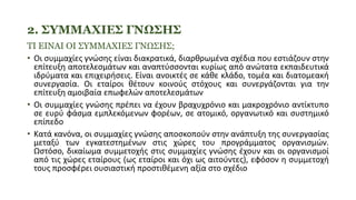 2. ΣΥΜΜΑΧΙΕΣ ΓΝΩΣΗΣ
ΤΙ ΕΙΝΑΙ ΟΙ ΣΥΜΜΑΧΙΕΣ ΓΝΩΣΗΣ;
• Οι συμμαχίες γνώσης είναι διακρατικά, διαρθρωμένα σχέδια που εστιάζουν στην
επίτευξη αποτελεσμάτων και αναπτύσσονται κυρίως από ανώτατα εκπαιδευτικά
ιδρύματα και επιχειρήσεις. Είναι ανοικτές σε κάθε κλάδο, τομέα και διατομεακή
συνεργασία. Οι εταίροι θέτουν κοινούς στόχους και συνεργάζονται για την
επίτευξη αμοιβαία επωφελών αποτελεσμάτων
• Οι συμμαχίες γνώσης πρέπει να έχουν βραχυχρόνιο και μακροχρόνιο αντίκτυπο
σε ευρύ φάσμα εμπλεκόμενων φορέων, σε ατομικό, οργανωτικό και συστημικό
επίπεδο
• Κατά κανόνα, οι συμμαχίες γνώσης αποσκοπούν στην ανάπτυξη της συνεργασίας
μεταξύ των εγκατεστημένων στις χώρες του προγράμματος οργανισμών.
Ωστόσο, δικαίωμα συμμετοχής στις συμμαχίες γνώσης έχουν και οι οργανισμοί
από τις χώρες εταίρους (ως εταίροι και όχι ως αιτούντες), εφόσον η συμμετοχή
τους προσφέρει ουσιαστική προστιθέμενη αξία στο σχέδιο
 