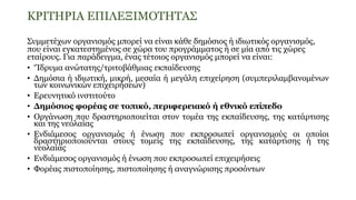 ΚΡΙΤΗΡΙΑ ΕΠΙΛΕΞΙΜΟΤΗΤΑΣ
Συμμετέχων οργανισμός μπορεί να είναι κάθε δημόσιος ή ιδιωτικός οργανισμός,
που είναι εγκατεστημένος σε χώρα του προγράμματος ή σε μία από τις χώρες
εταίρους. Για παράδειγμα, ένας τέτοιος οργανισμός μπορεί να είναι:
• ‘Ίδρυμα ανώτατης/τριτοβάθμιας εκπαίδευσης
• Δημόσια ή ιδιωτική, μικρή, μεσαία ή μεγάλη επιχείρηση (συμπεριλαμβανομένων
των κοινωνικών επιχειρήσεων)
• Ερευνητικό ινστιτούτο
• Δημόσιος φορέας σε τοπικό, περιφερειακό ή εθνικό επίπεδο
• Οργάνωση που δραστηριοποιείται στον τομέα της εκπαίδευσης, της κατάρτισης
και της νεολαίας
• Ενδιάμεσος οργανισμός ή ένωση που εκπροσωπεί οργανισμούς οι οποίοι
δραστηριοποιούνται στους τομείς της εκπαίδευσης, της κατάρτισης ή της
νεολαίας
• Ενδιάμεσος οργανισμός ή ένωση που εκπροσωπεί επιχειρήσεις
• Φορέας πιστοποίησης, πιστοποίησης ή αναγνώρισης προσόντων
 
