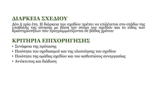 ΔΙΑΡΚΕΙΑ ΣΧΕΔΙΟΥ
Δύο ή τρία έτη. Η διάρκεια του σχεδίου πρέπει να επιλέγεται στο στάδιο της
υποβολής της αίτησης με βάση τον στόχο του σχεδίου και το είδος των
δραστηριοτήτων που προγραμματίζονται σε βάθος χρόνου
ΚΡΙΤΗΡΙΑ ΕΠΙΧΟΡΗΓΗΣΗΣ
• Συνάφεια της πρότασης
• Ποιότητα του σχεδιασμού και της υλοποίησης του σχεδίου
• Ποιότητα της ομάδας σχεδίου και του καθεστώτος συνεργασίας
• Αντίκτυπος και διάδοση
 