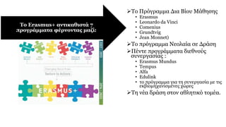 Το Πρόγραμμα Δια Βίου Μάθησης
• Erasmus
• Leonardo da Vinci
• Comenius
• Grundtvig
• Jean Monnet)
Το πρόγραμμα Νεολαία σε Δράση
Πέντε προγράμματα διεθνούς
συνεργασίας :
• Erasmus Mundus
• Tempus
• Alfa
• Edulink
• το πρόγραμμα για τη συνεργασία με τις
εκβιομηχανισμένες χώρες
Τη νέα δράση στον αθλητικό τομέα.
Το Erasmus+ αντικαθιστά 7
προγράμματα φέρνοντας μαζί:
 
