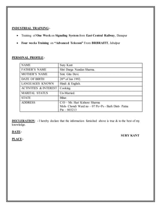 INDUSTRIAL TRAINING:-
 Training of One Week on Signaling System from East Central Railway, Danapur
 Four weeks Training on “Advanced Telecom” From BRBRAITT, Jabalpur
PERSONAL PROFILE:-
NAME Sury Kant
FATHER’S NAME Shri Durga Nandan Sharma.
MOTHER’S NAME Smt. Gita Devi.
DATE OF BIRTH 20th of Jan 1992.
LANGUAGES KNOWN Hindi & English.
ACTIVITIES & INTEREST Cooking.
MARITAL STATUS Un-Married.
STATE Bihar.
ADDRESS C/O – Mr. Hari Kishore Sharma
Moh- Chondi Ward no – 07 Po+Ps - Barh Distt- Patna
Pin – 803213
DECLERATION: - I hereby declare that the information furnished above is true & to the best of my
knowledge.
DATE:-
SURY KANT
PLACE:-
 