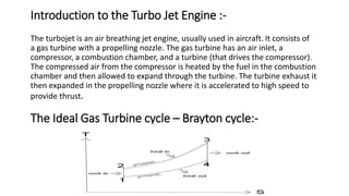 Introduction to the Turbo Jet Engine :-
The turbojet is an air breathing jet engine, usually used in aircraft. It consists of
a gas turbine with a propelling nozzle. The gas turbine has an air inlet, a
compressor, a combustion chamber, and a turbine (that drives the compressor).
The compressed air from the compressor is heated by the fuel in the combustion
chamber and then allowed to expand through the turbine. The turbine exhaust it
then expanded in the propelling nozzle where it is accelerated to high speed to
provide thrust.
The Ideal Gas Turbine cycle – Brayton cycle:-
 