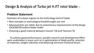 Design & Analysis of Turbo jet H.P.T rotor blade: -
Problem Statement
Evolution of turbojet engines to the technology level of today
• New concepts or technological breakthroughs are rare
• Advancements are rather due to evolutionary improvements of the design
10C4/60C50 turbine blade model
• Choosing a good material between Inconel 718 and Titanium T6
To achieve good performances, parallel research and development Effort
were undertaken in areas such as in optimisation of blade profile, selection
of materials, weight reduction and obtaining minimum frictional losses.
 