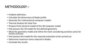 METHODOLOGY :-
• Problem definition.
• Calculate the dimensions of blade profile
• Generate the 3-dimentional computer models
• Thermal Analysis for Heat Flux
• Prepare finite element model of the 3D computer model
• Post process the 3D model for the defined geometry
• Mesh the geometry model and refine the mesh considering sensitive zones for
results accuracy
• Post process the model for the required evaluation to be carried out
• Determine maximum stress induced in blades.
• Conclude the results.
 