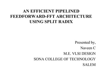 Presented by,
Naveen C
M.E. VLSI DESIGN
SONA COLLEGE OF TECHNOLOGY
SALEM
AN EFFICIENT PIPELINED
FEEDFORWARD-FFT ARCHITECTURE
USING SPLIT RADIX
 