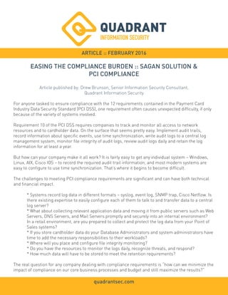 ARTICLE :: FEBRUARY 2016
For anyone tasked to ensure compliance with the 12 requirements contained in the Payment Card
Industry Data Security Standard (PCI DSS), one requirement often causes unexpected difficulty, if only
because of the variety of systems involved.
Requirement 10 of the PCI DSS requires companies to track and monitor all access to network
resources and to cardholder data. On the surface that seems pretty easy. Implement audit trails,
record information about specific events, use time synchronization, write audit logs to a central log
management system, monitor file integrity of audit logs, review audit logs daily and retain the log
information for at least a year.
But how can your company make it all work? It is fairly easy to get any individual system – Windows,
Linux, AIX, Cisco IOS – to record the required audit trail information, and most modern systems are
easy to configure to use time synchronization. That’s where it begins to become difficult.
The challenges to meeting PCI compliance requirements are significant and can have both technical
and financial impact.
* Systems record log data in different formats – syslog, event log, SNMP trap, Cisco Netflow. Is
there existing expertise to easily configure each of them to talk to and transfer data to a central
log server?
* What about collecting relevant application data and moving it from public servers such as Web
Servers, DNS Servers, and Mail Servers promptly and securely into an internal environment?
In a retail environment, are you prepared to collect and protect the log data from your Point of
Sales systems?
* If you store cardholder data do your Database Administrators and system administrators have
time to add the necessary responsibilities to their workloads?
* Where will you place and configure file integrity monitoring?
* Do you have the resources to monitor the logs daily, recognize threats, and respond?
* How much data will have to be stored to meet the retention requirements?
The real question for any company dealing with compliance requirements is “how can we minimize the
impact of compliance on our core business processes and budget and still maximize the results?”
EASING THE COMPLIANCE BURDEN :: SAGAN SOLUTION &
PCI COMPLIANCE
Article published by: Drew Brunson, Senior Information Security Consultant,
Quadrant Information Security
quadrantsec.com
 