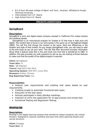 • B.C.A from Microtek College of Mgmt. and Tech., Varanasi affiliated to Punjab
Technical University.
• Intermediate from U.P Board.
• High School from U.P Board.
PROJECTS UNDERTAKEN
SpringBoard
Description:
SpringBord is print and digital based company situated in California.This makes techers
and students panels.
SpringBoard is an instructional program for Grades 6–12 that lives in both print and
digital. The content that is found in our print books is the same as on SpringBoard Digital
(SBD). You will find that though the content is the same, there are differences in the
location and style of that content. As you review SpringBoard units, you will need to refer
to the print book as you do your work. This QA Test Plan document provides information
about what a feature looks like in the print book and how that is transferred to SBD. In
addition, this plan provides you with questions to ask as you are looking at those features
to make sure that the quality of the digital program is assured
Client: SpringBoard
Team Size: 12
Role: QA Engineer
Tenure: Sept 2015–Dec 2015
Operating System: WIN XP/7, Linux Mint.
Browsers: Firefox, Chrome
Bug Reporting Tools: Jira
Responsibilities:
• Analyze user requirements and creating test cases based on user
requirements.
• Creating scripts to automate Functional test cases.
• Execution of the test cases.
• Actively participate in daily standup meetings.
• Injection of xml’s into application for In-app process and smoke test.
• Functional Testing and Regression Testing.
MindTap QA
Description:
MindTap is the digital learning solution that transforms today’s students into critical
thinkers. Designed to improve workflow and save time when planning lessons and
course structure.
Client: Cengage
Team Size: 16
 