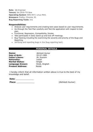 Role: QA Engineer
Tenure: Jan 2016–Till Now
Operating System: WIN XP/7, Linux Mint.
Browsers: Firefox, Chrome, IE.
Bug Reporting Tools: Jira
Responsibilities:
• Analyze user requirements and creating test cases based on user requirements.
• Go through the Test Plan carefully and Test the application with respect to test
plan.
• Functional, Regression, Compatibility, Smoke.
• Take participate in Daily stand up and kick off meetings.
• Bug Tracking including the examining the severity and priority of the Bugs and
Reporting.
• Verifying and reporting bugs in Jira (bug reporting tool).
PERSONAL DETAILS
Name: Akhilesh Kumar
Date of Birth: 05-07-1989
Father’s Name: Mr. Siyaram
Nationality: Indian
Marital Status: Single
Language Known: Hindi, English
Present Address: Noida
I hereby inform that all information written above is true to the best of my
knowledge and belief.
Date: _______________
Place: _______________ (Akhilesh Kumar)
 