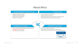 www.altius-usa.cominfo@altius-usa.com
About Altius
Financial Business Process Focused
• Budgeting, planning and forecasting
• Production and reserves accounting
• Authorization for Expenditure (AFE)
• Supply chain bid management
Energy Experts
• Focused on Upstream oil and gas vertical
• Supermajor client for over 15 years
• Built the planning systems for BP’s Exploration and Production division
• Updated the financial planning system for Kosmos Energy
• BPM Partners‘Best New Vendor’for 2015
• Altius received a 4.75 out of 5 customer satisfaction rating –
outperforming our key competitors in 13 out of the 14 listed attributes.
Award Winning Product
• Over 20 years experience delivering data management solutions
• Deployments in every major country
• Over 3,000 business users globally
Established Consultants
2
 
