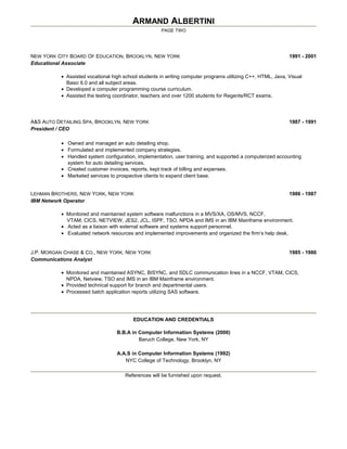ARMAND ALBERTINI
PAGE TWO
NEW YORK CITY BOARD OF EDUCATION, BROOKLYN, NEW YORK 1991 - 2001
Educational Associate
• Assisted vocational high school students in writing computer programs utilizing C++, HTML, Java, Visual
Basic 6.0 and all subject areas.
• Developed a computer programming course curriculum.
• Assisted the testing coordinator, teachers and over 1200 students for Regents/RCT exams.
A&S AUTO DETAILING SPA, BROOKLYN, NEW YORK 1987 - 1991
President / CEO
• Owned and managed an auto detailing shop.
• Formulated and implemented company strategies.
• Handled system configuration, implementation, user training, and supported a computerized accounting
system for auto detailing services.
• Created customer invoices, reports, kept track of billing and expenses.
• Marketed services to prospective clients to expand client base.
LEHMAN BROTHERS, NEW YORK, NEW YORK 1986 - 1987
IBM Network Operator
• Monitored and maintained system software malfunctions in a MVS/XA, OS/MVS, NCCF,
VTAM, CICS, NETVIEW, JES2, JCL, ISPF, TSO, NPDA and IMS in an IBM Mainframe environment.
• Acted as a liaison with external software and systems support personnel.
• Evaluated network resources and implemented improvements and organized the firm’s help desk.
J.P. MORGAN CHASE & CO., NEW YORK, NEW YORK 1985 - 1986
Communications Analyst
• Monitored and maintained ASYNC, BISYNC, and SDLC communication lines in a NCCF, VTAM, CICS,
NPDA, Netview, TSO and IMS in an IBM Mainframe environment.
• Provided technical support for branch and departmental users.
• Processed batch application reports utilizing SAS software.
EDUCATION AND CREDENTIALS
B.B.A in Computer Information Systems (2000)
Baruch College, New York, NY
A.A.S in Computer Information Systems (1992)
NYC College of Technology, Brooklyn, NY
References will be furnished upon request.
 