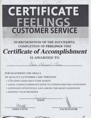 - .. .. 'Ill ...
... :.
~ .
.. CERTIFICATE
FEELINGS
CUSTOMER SERVICE
..
IN RECOGNITION OF THE SUCCESSFUL
~
COMPLETION OF FEELINGS THIS
·Certificate ofAccomplishment
IS AWARDED TO
lrJu.a !iL zmd;) (YlJ~,
FOR MASTERING THE SKILLS
OF QUALITY C;USTOMER CARE THROUGH:
~, -.~
UTILIZING GOOD SELF-CARE HABlTS
USING CARING COMMUNICATION TO STRENGTHEN RELATIONSHIPS
LISTENING ATTENTIVELY AND ASKING THE RIGHT QUESTIONS
KEEPING YOUR PROMISES • I
.:
EXECUTIVE FACILITATOR
 