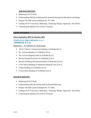 Ahmed 2 of 4
JOB DESCRIPTION:
 Marketing For P.T Work.
 Understanding fully the architectural & structural drawings for Quotations and design.
 Propose The Slab system and Quote for P.T slabs.
 Leading All P.T Activities ( Marketing - Tendering- Design- Approvals - Site Work) .
 Controlling the Quality/Cost of the P.T Projects.
SAUDI KINGDOM
Since September 2012 To October 2014
UNION GULF PRESTRESSING L.L.C.
.(KHOBAR, K.S.A)
POSITION : P.T PROJECTS MANAGER
 (B+G+7+Roof ) Commercial building at Al khobar K.S.A.
 (G+ 6) Essar Building At Al Khobar, K.S.A.
 The Avenue shopping center at Al khobar K.S.A.
 Procare Hospital Extension At Al Khobar, K.S.A.
 Rowad Al Khaleej International School At Dammam, K.S.A.
 6 Nos 4Story Buildings At Dammam Industrial Area, K.S.A.
 5 Story Building At Al Khobar, K.S.A.
 6 Nos 6 Story Building At Al Khobar, K.S.A.
JOB DESCRIPTION:
 Marketing For P.T Work.
 Understanding fully the architectural & structural drawings .
 Propose The Slab system and Quote for P.T slabs.
 Leading All P.T Activities ( Marketing - Tendering- Design- Approvals - Site Work) .
 Controlling the Quality/Cost of the P.T Projects
 