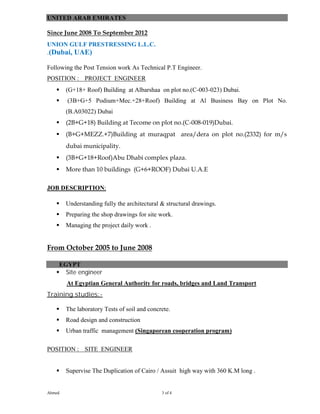 Ahmed 3 of 4
UNITED ARAB EMIRATES
Since June 2008 To September 2012
UNION GULF PRESTRESSING L.L.C.
.(Dubai, UAE)
Following the Post Tension work As Technical P.T Engineer.
POSITION : PROJECT ENGINEER
 (G+18+ Roof) Building at Albarshaa on plot no.(C-003-023) Dubai.
 (3B+G+5 Podium+Mec.+28+Roof) Building at Al Business Bay on Plot No.
(B.A03022) Dubai
 (2B+G+18) Building at Tecome on plot no.(C-008-019)Dubai.
 (B+G+MEZZ.+7)Building at muraqpat area/dera on plot no.(2332) for m/s
dubai municipality.
 (3B+G+18+Roof)Abu Dhabi complex plaza.
 More than 10 buildings (G+6+ROOF) Dubai U.A.E
JOB DESCRIPTION:
 Understanding fully the architectural & structural drawings.
 Preparing the shop drawings for site work.
 Managing the project daily work .
From October 2005 to June 2008
EGYPT
 Site engineer
At Egyptian General Authority for roads, bridges and Land Transport
Training studies:-
 The laboratory Tests of soil and concrete.
 Road design and construction
 Urban traffic management (Singaporean cooperation program)
POSITION : SITE ENGINEER
 Supervise The Duplication of Cairo / Assuit high way with 360 K.M long .
 