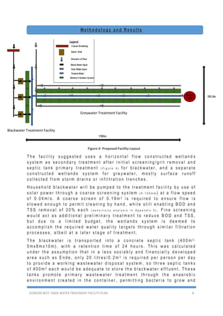 GORDON BEST- ENDE WATER TREATMENT FACILITY PLAN 8
M e t h o d o l o g y a n d R e s u l t s
T h e f a c i l i t y s u g g e s t e d u s e s a h o r i z o n t a l f l o w c o n s t r u c t e d w e t l a n d s
s y s t e m a s s e c o n d a r y t r e a t m e n t a f t e r i n i t i a l s c r e e n i n g / g r i t r e m o v a l a n d
s e p t i c t a n k p r i m a r y t r e a t m e n t ( F i g u r e 4 ) f o r b l a c k w a t e r , a n d a s e p a r a t e
c o n s t r u c t e d w e t l a n d s s y s t e m f o r g r e y w a t e r , m o s t l y s u r f a c e r u n o f f
c o l l e c t e d f r o m s t o r m d r a i n s o r i n f i l t r a t i o n t r e n c h e s .
H o u s e h o l d b l a c k w a t e r w i l l b e p u m p e d t o t h e t r e a t m e n t f a c i l i t y b y u s e o f
s o l a r p o w e r t h r o u g h a c o a r s e s c r e e n i n g s y s t e m ( 6 - 1 5 0 m m ) a t a f l o w s p e e d
o f 0 . 0 4 m / s . A c o a r s e s c r e e n o f 0 . 1 9 m 2 i s r e q u i r e d t o e n s u r e f l o w i s
s l o w e d e n o u g h t o p e r m i t c l e a n i n g b y h a n d , w h i l e s t i l l e n a b l i n g B O D a n d
T S S r e m o v a l o f 2 0 % e a c h ( s e n s i t i v i t y a n a l y s i s i n A p p e n d i x 5 ) . F i n e s c r e e n i n g
w o u l d a c t a s a d d i t i o n a l p r e l i m i n a r y t r e a t m e n t t o r e d u c e B O D a n d T S S ,
b u t d u e t o a l i m i t e d b u d g e t , t h e w e t l a n d s s y s t e m i s d e e m e d t o
a c c o m p l i s h t h e r e q u i r e d w a t e r q u a l i t y t a r g e t s t h r o u g h s i m i l a r f i l t r a t i o n
p r o c e s s e s , a l b e i t a t a l a t e r s t a g e o f t r e a t m e n t .
T h e b l a c k w a t e r i s t r a n s p o r t e d i n t o a c o n c r e t e s e p t i c t a n k ( 4 0 0 m 3 -
5 m x 8 m x 1 0 m ) , w i t h a r e t e n t i o n t i m e o f 2 4 h o u r s . T h i s w a s c a l c u l a t e d
u n d e r t h e a s s u m p t i o n t h a t i n a l e s s s o c i a b l y a n d f i n a n c i a l l y d e v e l o p e d
a r e a s u c h a s E n d e , o n l y 2 0 l i t r e s / 0 . 2 m 3 i s r e q u i r e d p e r p e r s o n p e r d a y
t o p r o v i d e a w o r k i n g w a s t e w a t e r d i s p o s a l s y s t e m , s o t h r e e s e p t i c t a n k s
o f 4 0 0 m 3 e a c h w o u l d b e a d e q u a t e t o s t o r e t h e b l a c k w a t e r e f f l u e n t . T h e s e
t a n k s p r o m o t e p r i m a r y w a s t e w a t e r t r e a t m e n t t h r o u g h t h e a n a e r o b i c
e n v i r o n m e n t c r e a t e d i n t h e c o n t a i n e r , p e r m i t t i n g b a c t e r i a t o g r o w a n d
Figure 4- Proposed Facility Layout
Greywater Treatment Facility
Blackwater Treatment Facility
 