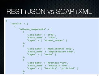 REST+JSON vs SOAP+XML
{
    "results" : [
       {
          "address_components" : [
             {
                "long_name" : "1600",
                "short_name" : "1600",
                "types" : [ "street_number" ]
             },
             {
                "long_name" : "Amphitheatre Pkwy",
                "short_name" : "Amphitheatre Pkwy",
                "types" : [ "route" ]
             },
             {
                "long_name" : "Mountain View",
                "short_name" : "Mountain View",
                "types" : [ "locality", "political" ]
             },
             {                                          14
 