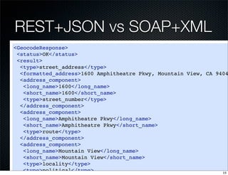 REST+JSON vs SOAP+XML
<GeocodeResponse>
 <status>OK</status>
 <result>
  <type>street_address</type>
  <formatted_address>1600 Amphitheatre Pkwy, Mountain View, CA 9404
  <address_component>
   <long_name>1600</long_name>
   <short_name>1600</short_name>
   <type>street_number</type>
  </address_component>
  <address_component>
   <long_name>Amphitheatre Pkwy</long_name>
   <short_name>Amphitheatre Pkwy</short_name>
   <type>route</type>
  </address_component>
  <address_component>
   <long_name>Mountain View</long_name>
   <short_name>Mountain View</short_name>
   <type>locality</type>
   <type>political</type>                                        15
 