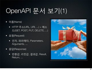 OpenAPI 문서 보기(1)
이름(Name)

  HTTP 주소(URL, URI, ...) + 메소
  드(GET, POST, PUT, DELETE, ...)

요청(Request)

  인자, 파라메터, Parameters,
  Arguments, ...

응답(Response)

  반환값, 리턴값, 결과값, Result,
  Return, ...



                                   18
 