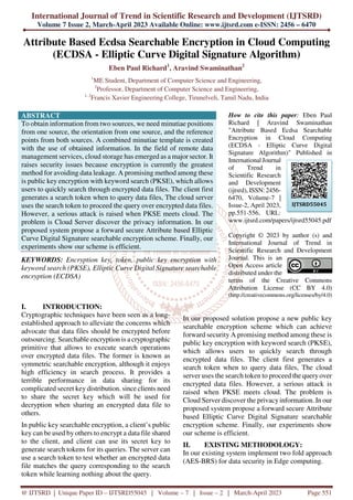 International Journal of Trend in Scientific Research and Development (IJTSRD)
Volume 7 Issue 2, March-April 2023 Available Online: www.ijtsrd.com e-ISSN: 2456 – 6470
@ IJTSRD | Unique Paper ID – IJTSRD55045 | Volume – 7 | Issue – 2 | March-April 2023 Page 551
Attribute Based Ecdsa Searchable Encryption in Cloud Computing
(ECDSA - Elliptic Curve Digital Signature Algorithm)
Eben Paul Richard1
, Aravind Swaminathan2
1
ME Student, Department of Computer Science and Engineering,
2
Professor, Department of Computer Science and Engineering,
1, 2
Francis Xavier Engineering College, Tirunelveli, Tamil Nadu, India
ABSTRACT
To obtain information from two sources, we need minutiae positions
from one source, the orientation from one source, and the reference
points from both sources. A combined minutiae template is created
with the use of obtained information. In the field of remote data
management services, cloud storage has emerged as a major sector. It
raises security issues because encryption is currently the greatest
method for avoiding data leakage. A promising method among these
is public key encryption with keyword search (PKSE), which allows
users to quickly search through encrypted data files. The client first
generates a search token when to query data files, The cloud server
uses the search token to proceed the query over encrypted data files.
However, a serious attack is raised when PKSE meets cloud. The
problem is Cloud Server discover the privacy information. In our
proposed system propose a forward secure Attribute based Elliptic
Curve Digital Signature searchable encryption scheme. Finally, our
experiments show our scheme is efficient.
KEYWORDS: Encryption key, token, public key encryption with
keyword search (PKSE), Elliptic Curve Digital Signature searchable
encryption (ECDSA)
How to cite this paper: Eben Paul
Richard | Aravind Swaminathan
"Attribute Based Ecdsa Searchable
Encryption in Cloud Computing
(ECDSA - Elliptic Curve Digital
Signature Algorithm)" Published in
International Journal
of Trend in
Scientific Research
and Development
(ijtsrd), ISSN: 2456-
6470, Volume-7 |
Issue-2, April 2023,
pp.551-556, URL:
www.ijtsrd.com/papers/ijtsrd55045.pdf
Copyright © 2023 by author (s) and
International Journal of Trend in
Scientific Research and Development
Journal. This is an
Open Access article
distributed under the
terms of the Creative Commons
Attribution License (CC BY 4.0)
(http://creativecommons.org/licenses/by/4.0)
I. INTRODUCTION:
Cryptographic techniques have been seen as a long-
established approach to alleviate the concerns which
advocate that data files should be encrypted before
outsourcing. Searchable encryption is a cryptographic
primitive that allows to execute search operations
over encrypted data files. The former is known as
symmetric searchable encryption, although it enjoys
high efficiency in search process. It provides a
terrible performance in data sharing for its
complicated secret key distribution. since clients need
to share the secret key which will be used for
decryption when sharing an encrypted data file to
others.
In public key searchable encryption, a client’s public
key can be used by others to encrypt a data file shared
to the client, and client can use its secret key to
generate search tokens for its queries. The server can
use a search token to test whether an encrypted data
file matches the query corresponding to the search
token while learning nothing about the query.
In our proposed solution propose a new public key
searchable encryption scheme which can achieve
forward security A promising method among these is
public key encryption with keyword search (PKSE),
which allows users to quickly search through
encrypted data files. The client first generates a
search token when to query data files, The cloud
server uses the search token to proceed the queryover
encrypted data files. However, a serious attack is
raised when PKSE meets cloud. The problem is
Cloud Server discover the privacyinformation. In our
proposed system propose a forward secure Attribute
based Elliptic Curve Digital Signature searchable
encryption scheme. Finally, our experiments show
our scheme is efficient.
II. EXISTING METHODOLOGY:
In our existing system implement two fold approach
(AES-BRS) for data security in Edge computing.
IJTSRD55045
 