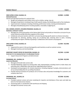 HARRIET OAKLEY PAGE 2
ONCE UPON A CHILD, SALINAS, CA 12/2000 – 11/2004
OWNER/FRANCHISEE
Owned and operated franchise of a national chain
 Bought and sold gently used children items such as clothes, swings, toys etc.
 Managed all operations including hiring of staff, payroll, buying, merchandising as well as five employees.
 Supervised store employees including scheduling, performance review, training and development.
 Managed all bookkeeping duties including payables, receivables, budgeting etc.
WIC, WOMEN, INFANTS, CHILDREN PROGRAM, SALINAS, CA 5/1998 – 12/1999
GARDENER, COMMUNITY GARDEN
 Managed the community garden at the Salinas Adult School and provide an interactive curriculum for pre-
school, Mommy and Me and other programs of the school.
 Collaborate and assist teachers with their curriculum by planting specific plants to enhance instruction.
 Responsible for planning, planting, laying out of planting bed, choosing what to plant, including
composting and organic methods of growing in collaboration with teachers and programs.
ONCE UPON A CHILD, SALINAS, CA 11/1994 – 05/1996
SALES/BUYER
 Supported the owner in the purchasing gently used inventory as well as customer service.
 Managed inventory and merchandising.
MONTEREY COUNTY OFFICE OF EDUCATION, SALINAS, CA 05/1993 - 11/1993
SECRETARY II TO THE ADMINISTRATOR TO THE BEGINNING TEACHER
 Support Assessment Programs and Administrator
FRANMARA, INC., SALINAS, CA 01/1990 - 03/1992
MARKETING MANAGER
 Managed all Outside Sales service calls.
 Provided Marketing support by training other sales representatives including travel to trade shows and
educating other independent sales personnel regarding produce features.
 Developed training programs for remote showrooms, including shipping of samples, demonstrations and
set up and providing ideas for up-selling of products.
 Provide technical assistance for products sol to increase sales and product knowledge for customers and
company sales force.
FRANMARA, INC., SALINAS, CA 07/1990 - 01/1991
CUSTOMER SERVICE
 Provided customer service and some marketing for importer and distributor of bar ware and table top
items for the food service industry.
 Processing orders in coordination with warehouse and shipping.
 Managed all Customer service calls.
 