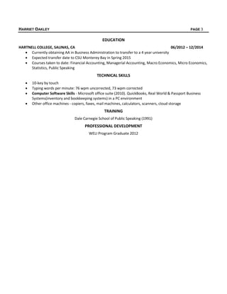 HARRIET OAKLEY PAGE 3
EDUCATION
HARTNELL COLLEGE, SALINAS, CA 06/2012 – 12/2014
 Currently obtaining AA in Business Administration to transfer to a 4 year university
 Expected transfer date to CSU Monterey Bay in Spring 2015
 Courses taken to date: Financial Accounting, Managerial Accounting, Macro Economics, Micro Economics,
Statistics, Public Speaking
TECHNICAL SKILLS
 10-key by touch
 Typing words per minute: 76 wpm uncorrected, 73 wpm corrected
 Computer Software Skills - Microsoft office suite (2010). QuickBooks, Real World & Passport Business
Systems(inventory and bookkeeping systems) in a PC environment
 Other office machines - copiers, faxes, mail machines, calculators, scanners, cloud storage
TRAINING
Dale Carnegie School of Public Speaking (1991)
PROFESSIONAL DEVELOPMENT
WELI Program Graduate 2012
 