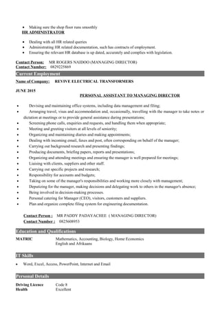 • Making sure the shop floor runs smoothly
HR ADMINISTRATOR
• Dealing with all HR related queries
• Administrating HR related documentation, such has contracts of employment.
• Ensuring the relevant HR database is up dated, accurately and complies with legislation.
Contact Person: MR ROGERS NAIDOO (MANAGING DIRECTOR)
Contact Number: 0829225869
Current Employment
Name of Company: REVIVE ELECTRICAL TRANSFORMERS
JUNE 2015
PERSONAL ASSISTANT TO MANAGING DIRECTOR
• Devising and maintaining office systems, including data management and filing;
• Arranging travel, visas and accommodation and, occasionally, travelling with the manager to take notes or
dictation at meetings or to provide general assistance during presentations;
• Screening phone calls, enquiries and requests, and handling them when appropriate;
• Meeting and greeting visitors at all levels of seniority;
• Organizing and maintaining diaries and making appointments;
• Dealing with incoming email, faxes and post, often corresponding on behalf of the manager;
• Carrying out background research and presenting findings;
• Producing documents, briefing papers, reports and presentations;
• Organizing and attending meetings and ensuring the manager is well prepared for meetings;
• Liaising with clients, suppliers and other staff.
• Carrying out specific projects and research;
• Responsibility for accounts and budgets;
• Taking on some of the manager's responsibilities and working more closely with management;
• Deputizing for the manager, making decisions and delegating work to others in the manager's absence;
• Being involved in decision-making processes.
• Personal catering for Manager (CEO), visitors, customers and suppliers.
• Plan and organize complete filing system for engineering documentation.
Contact Person : MR PADDY PADAYACHEE ( MANAGING DIRECTOR)
Contact Number : 0825608953
Education and Qualifications
MATRIC Mathematics, Accounting, Biology, Home Economics
English and Afrikaans
IT Skills
• Word, Excel, Access, PowerPoint, Internet and Email
Personal Details
Driving Licence Code 8
Health Excellent
 