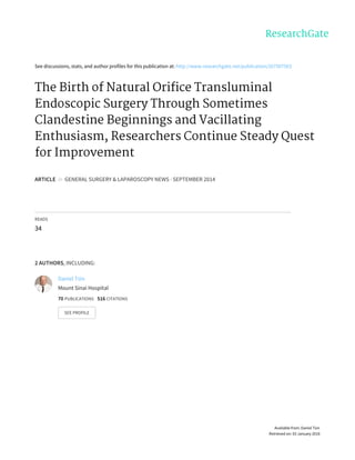 See	discussions,	stats,	and	author	profiles	for	this	publication	at:	http://www.researchgate.net/publication/267507563
The	Birth	of	Natural	Orifice	Transluminal
Endoscopic	Surgery	Through	Sometimes
Clandestine	Beginnings	and	Vacillating
Enthusiasm,	Researchers	Continue	Steady	Quest
for	Improvement
ARTICLE		in		GENERAL	SURGERY	&	LAPAROSCOPY	NEWS	·	SEPTEMBER	2014
READS
34
2	AUTHORS,	INCLUDING:
Daniel	Tsin
Mount	Sinai	Hospital
70	PUBLICATIONS			516	CITATIONS			
SEE	PROFILE
Available	from:	Daniel	Tsin
Retrieved	on:	03	January	2016
 