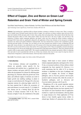 Journal of Agricultural Science and Technology B 5 (2015) 365-375
doi: 10.17265/2161-6264/2015.06.001
Effect of Copper, Zinc and Boron on Green Leaf
Retention and Grain Yield of Winter and Spring Cereals
Syed Shah, Sarah Hookway, Andrew Richards, Carl Flint, Sarah Wilkinson and John Mark Fletcher
Agrii Technology Centre (AgriiFocus), North Farm, Swindon, SN8 2JZ, UK
Abstract: Crop nutrition has a significant effect on disease incidence, resistance or tolerance of various crops. There is currently a
lack of reliable recent UK-based research about the effect of copper, zinc and boron on disease incidence, green leaf area (GLA),
green leaf retention (GLR) and grain yield of winter wheat, spring wheat and spring barley. Data analysis showed that these trace
elements had positive effects on GLR. These positive effects may have been due to the role of copper, zinc and boron in the
production of defence related compounds (phenolics and lignin), which may have reduced the disease incidence resulting in
prolonged GLR. Grain yield was significantly enhanced by the application of these trace elements on the crop grown on high pH
calcareous soil, which can be partly attributed to enhanced GLR. Also trace elements have a positive role in reproductive growth,
flowering and male fertility. On average, zinc was found to be the most consistent trace element in terms of enhancing GLR and
grain yield. Across all trials, it was noted that for every 10% increase in GLA from trace elements, grain yields increased by 4.2% in
2012-2013, by 4.4% in 2013-2014 in winter wheat and by 3.9% in spring wheat in 2014. These are remarkably consistent and indicate
that increasing GLA by 10% by early dough stage was associated with a yield improvement of about 4%. These trace elements also had
a positive effect on grain protein content (GPC). This research concluded that the trace elements had positive effects in enhancing
GLA and yield. It can be speculated that with the use of these trace elements, there may be more scope for using less robust or
reduced rates of fungicides to control foliar diseases, which may help to maximize farm profits.
Key words: Trace elements, copper, zinc, boron, cereals, GLR, grain yield.
1. Introduction
Crop resistance, tolerance and susceptibility to
disease are generally variety specific [1], but
environment and nutrition have a significant role in
disease incidence and grain yield [2]. Crop nutrition
affects the development of a disease by affecting plant
physiology [3]. Nutrients affect the growth rate of the
plant, and sufficient supply of nutrients can result in
higher growth rate enabling seedlings or plants to
escape or avoid infection [4]. Nitrogen (N) is the most
important nutrient for achieving higher yield [5]. It
has been reported that N affects the occurrence of
pests and diseases in several crops [6, 7]. At higher N
rate, disease can be a limiting factor [8] and the
severity of disease increases with N [9]. This is
because at higher N rate, the metabolism of the plant
Corresponding author: Syed Shah, Ph.D., research fields:
plant and soil science.
changes, which leads to lower content of defence
related compounds (phenolics and lignin) [10]. At low
N rate, an increased synthesis of these defence related
compounds has been reported [3]. However, it is
worth mentioning that the effect of N on disease
incidence is dependent on the type of pathogen and
genotype. For example, the severity of obligate
pathogens, such as Puccinia graminis and Erysiphe
graminis tends to increase [10], while the severity of
facultative pathogens, such as Alternaria and
Fusarium tends to decrease with N rate [3].
Phosphorous (P) is the second important nutrient
for achieving higher yield. Its role in controlling
seedling and fungal diseases has been reported, but P
was found to be more beneficial when its application
resulted in a rapid root development, allowing plants
to escape diseases [11]. Foliar application of P has
shown to have benefits against downy mildew in
oilseed rape. Similar to P, potassium (K) is also very
DDAVID PUBLISHING
 