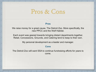 Pros & Cons
Pros
We raise money for a great cause, The Detroit Zoo. More specifically, the
new PPCC and the Wolf Habitat.
Each event was geared towards bringing distant departments together.
Retail, Concessions, Grounds, and Catering tend to keep to their own.
My personal development as a leader and manager.
Cons
The Detroit Zoo will want SSA to continue fundraising efforts for years to
come.
!
 