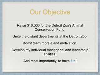 Our Objective
Raise $10,000 for the Detroit Zoo’s Animal
Conservation Fund.
Unite the distant departments at the Detroit Zoo.
Boost team morale and motivation.
Develop my individual managerial and leadership
abilities.
And most importantly, to have fun!
 
