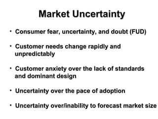 Market UncertaintyMarket Uncertainty
• Consumer fear, uncertainty, and doubt (FUD)Consumer fear, uncertainty, and doubt (FUD)
• Customer needs change rapidly andCustomer needs change rapidly and
unpredictablyunpredictably
• Customer anxiety over the lack of standardsCustomer anxiety over the lack of standards
and dominant designand dominant design
• Uncertainty over the pace of adoptionUncertainty over the pace of adoption
• Uncertainty over/inability to forecast market sizeUncertainty over/inability to forecast market size
 