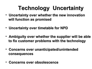 Technology UncertaintyTechnology Uncertainty
• Uncertainty over whether the new innovationUncertainty over whether the new innovation
will function as promisedwill function as promised
• Uncertainty over timetable for NPDUncertainty over timetable for NPD
• Ambiguity over whether the supplier will be ableAmbiguity over whether the supplier will be able
to fix customer problems with the technologyto fix customer problems with the technology
• Concerns over unanticipated/unintendedConcerns over unanticipated/unintended
consequencesconsequences
• Concerns over obsolescenceConcerns over obsolescence
 