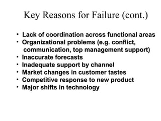 Key Reasons for Failure (cont.)
• Lack of coordination across functional areasLack of coordination across functional areas
• Organizational problems (e.g. conflict,Organizational problems (e.g. conflict,
communication, top management support)communication, top management support)
• Inaccurate forecastsInaccurate forecasts
• Inadequate support by channelInadequate support by channel
• Market changes in customer tastesMarket changes in customer tastes
• Competitive response to new productCompetitive response to new product
• Major shifts in technologyMajor shifts in technology
 
