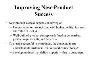 Improving New-Product
Success
• New product success depends on having a:
– Unique superior product (one with higher quality, features,
and value in use), &
– Well-defined product concept (a defined target market,
product requirements, and benefits).
• To create successful new products, the company must:
– understand its customers, markets and competitors, &
– develop products that deliver superior value to customers.
 