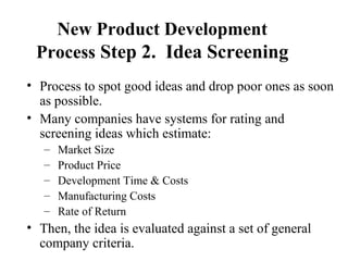 New Product Development
Process Step 2. Idea Screening
• Process to spot good ideas and drop poor ones as soon
as possible.
• Many companies have systems for rating and
screening ideas which estimate:
– Market Size
– Product Price
– Development Time & Costs
– Manufacturing Costs
– Rate of Return
• Then, the idea is evaluated against a set of general
company criteria.
 