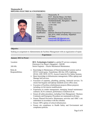 Manjunatha R
DIPLOMA ELECTRICAL ENGINEERING
Objective
Seeking an assignment in Administration & Facilities Management with an organization of repute
Experiences
January 2012 to Preset
Location HCL Technologies Limited is a global IT services company
Electronic City Phase-I, Bangalore - 560100
Job title Senior Engineer – Electro Mechanical Maintenance
Page 1 of 4
Name : Manjunatha. R
Address : #131, Skanda Nilaya, 2nd Main,
Muneshwara Swamy Badavane,
Doddabidarakallu, Bangalore – 560073
Mobile : +91 99459 55001
Birth Day : 12/09/1980
Religion : Hindu
Nationality : Indian
Marital Status : Married
Qualification : Diploma Electrical Engineering (Correspondence)
Dec 2010, IASE University, Rajasthan
Experience : 16+Years
E-Mail : rmanjunath1981@gmail.com
rmanjunath1981@yahoo.co.in
Roles &
Responsibilities
 Knowledge in Maintenance of Electromechanical systems such as
HT/LT switch gears, Transformer, DG-Set, UPS, Lightning,
HVAC, STP, WTP, CCTV, Access Control & Fire Safety Systems.
 Basic knowledge in Infrastructure management, Office upkeep and
Manage Soft services.
 Execution of carpentry, plumbing, painting, Janitorial services. To
ensure best hygiene and upkeep standards across office areas.
 Execution of Facilities refurbishment projects (Minor projects)
including civil & interior modifications.
 Experience in vendor management, managing Annual maintenance
contracts, SLA's contracts, performance evaluation & etc.
 Ensure all safety procedures, including Crisis Management / Business
Continuity and Emergency Procedures are maintained at all times.
 Ensure Planned Preventive Maintenance activities and AMC’s are
undertaken in accordance with the schedule.
 Ensure 100% uptime of critical infrastructure.
 Ensure site compliance to Health Safety and Environment and
compliance policies.
 