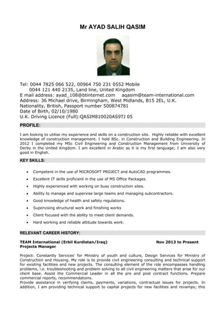 Mr AYAD SALIH QASIM
Tel: 0044 7825 066 522, 00964 750 231 0552 Mobile
0044 121 440 2135, Land line, United Kingdom
E mail address: ayad_108@btinternet.com aqasim@team-international.com
Address: 36 Michael drive, Birmingham, West Midlands, B15 2EL, U.K.
Nationality, British, Passport number 500874781
Date of Birth, 02/10/1980
U.K. Driving Licence (Full):QASIM810020AS9TJ 05
PROFILE:
I am looking to utilise my experience and skills on a construction site. Highly reliable with excellent
knowledge of construction management. I hold BSc. in Construction and Building Engineering. In
2012 I completed my MSc Civil Engineering and Construction Management from University of
Derby in the United Kingdom. I am excellent in Arabic as it is my first language; I am also very
good in English.
KEY SKILLS:
• Competent in the use of MICROSOFT PROJECT and AutoCAD programmes.
• Excellent IT skills proficient in the use of MS Office Packages.
• Highly experienced with working on busy construction sites.
• Ability to manage and supervise large teams and managing subcontractors.
• Good knowledge of health and safety regulations.
• Supervising structural work and finishing works
• Client focused with the ability to meet client demands.
• Hard working and reliable attitude towards work.
RELEVANT CAREER HISTORY:
TEAM International (Erbil Kurdistan/Iraq) Nov 2013 to Present
Projects Manager
Project: Constantly Services' for Ministry of youth and culture, Design Services for Ministry of
Construction and Housing. My role is to provide civil engineering consulting and technical support
for existing facilities and new projects. The consulting element of the role encompasses handling
problems, i.e. troubleshooting and problem solving to all civil engineering matters that arise for our
client base. Assist the Commercial Leader in all the pre and post contract functions. Prepare
commercial reports, recommendations.
Provide assistance in verifying claims, payments, variations, contractual issues for projects. In
addition, I am providing technical support to capital projects for new facilities and revamps; this
 