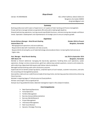 Divya Gireesh
Cellular +91 8593906196 B21, SriRam Sadhana, Gokula Extension
Bangalore, Karnataka 560054
divigireesh@gmail.com
Summary
Banking professional with 3 years of experience in all aspects of retail banking and finance management.
Proven ability to manage multiple assignments efficiently while meeting tight deadline.
Streamlined existing operations, turning around unprofitable functions, and envisioning new concepts and future
trends. Operated in development and implementation of strategic plans to ensure company growth.
Experience
Service Delivery Manager – Retail Branch Banking October 2016 to Present
IndusInd Bank LTD Bangalore, Karnataka
Managingbranch operations and servicedelivery.
Responsibleto deal with investments and new accounts.
Responsiblefor directingthe use of latesttechnology and procedures hence increasingtheclientservices at
higher rates.
Asst. Manager – Retail Branch Banking July 2013 to September 2016
HDFC Bank LTD Bangalore, Karnataka
Worked as Branch Authorizer managing the day-to-day operations handling Daily cash operations, Locker
operations, foreign currency conversations, gold loan addressing customer questions, concerns and complaints,
while attaining a department delinquency well below industry standards.
Managed multiple banking audits with satisfactory outcome.
Supervised clerical workers preparingreports, compiled reports of cash receipts, customer instructions, and sales
for accounting and management purposes.
Serviced the creditand non-creditfinancial needs of existingclients,maintaininga positive relationship enhancing
future business.
Worked in migrating legacy IT infrastructure to Cloud platform.
Achieve sales target in the assigned period
Analyze recurring problem & make a detailed investigation report in the complaint module.
Core Competencies
 Retail Banking Operations
 Forex Operations
 Portfolio Management
 Business Analysis& Documentation
 Business MarketResearch
 Project Management
 Information Management
 Root CauseAnalysis
 Dynamic / Strategic Planning
 