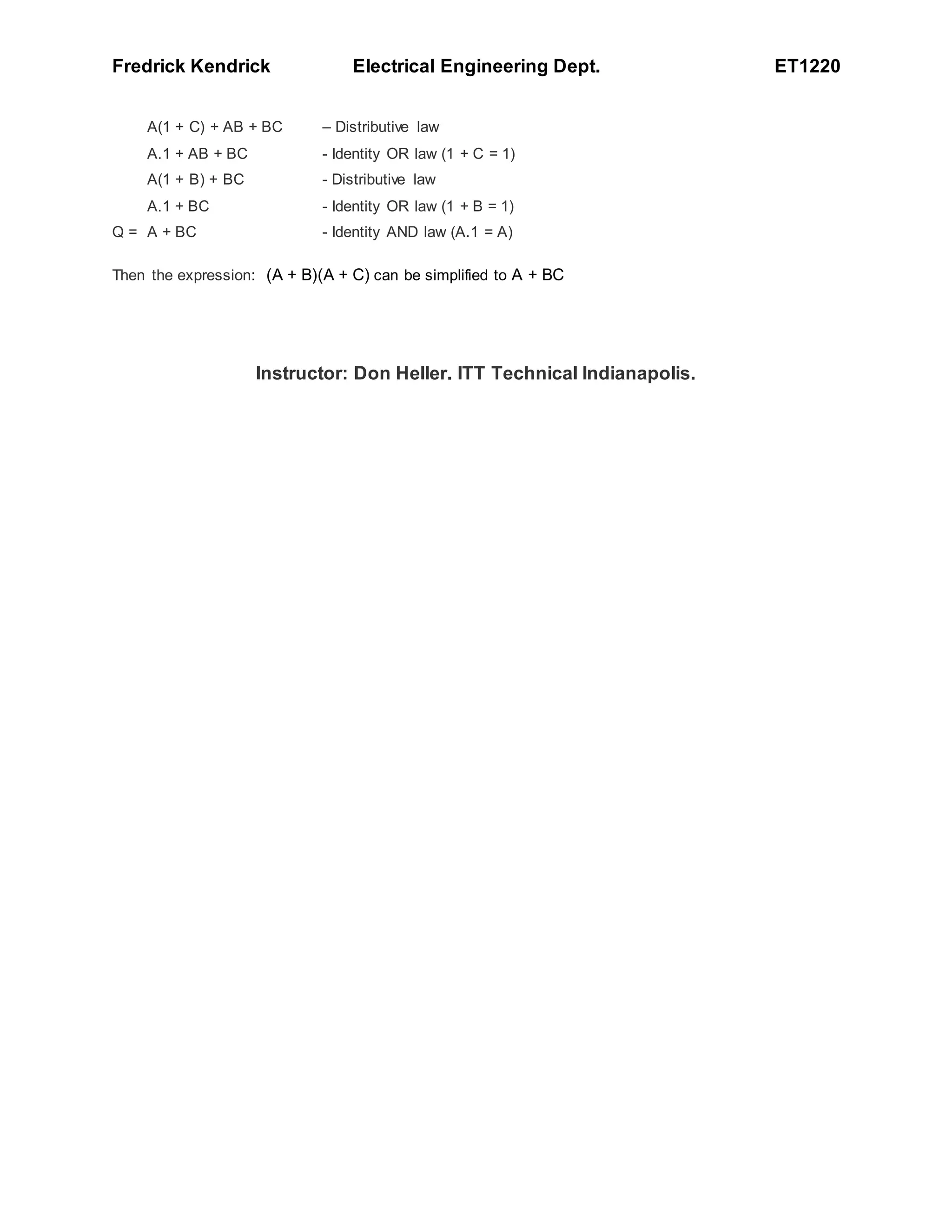 Fredrick Kendrick Electrical Engineering Dept. ET1220
A(1 + C) + AB + BC – Distributive law
A.1 + AB + BC - Identity OR law (1 + C = 1)
A(1 + B) + BC - Distributive law
A.1 + BC - Identity OR law (1 + B = 1)
Q = A + BC - Identity AND law (A.1 = A)
Then the expression: (A + B)(A + C) can be simplified to A + BC
Instructor: Don Heller. ITT Technical Indianapolis.
 