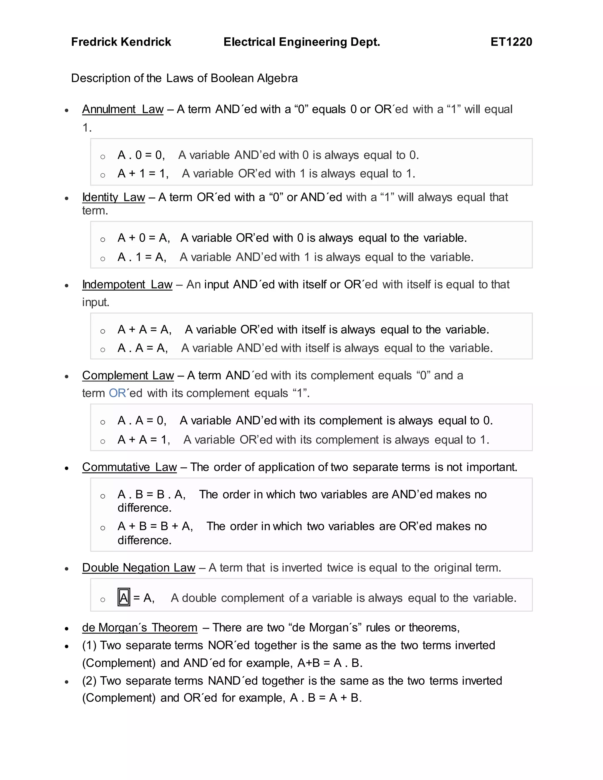 Fredrick Kendrick Electrical Engineering Dept. ET1220
Description of the Laws of Boolean Algebra
 Annulment Law – A term AND´ed with a “0” equals 0 or OR´ed with a “1” will equal
1.
o A . 0 = 0, A variable AND’ed with 0 is always equal to 0.
o A + 1 = 1, A variable OR’ed with 1 is always equal to 1.
 Identity Law – A term OR´ed with a “0” or AND´ed with a “1” will always equal that
term.
o A + 0 = A, A variable OR’ed with 0 is always equal to the variable.
o A . 1 = A, A variable AND’ed with 1 is always equal to the variable.
 Indempotent Law – An input AND´ed with itself or OR´ed with itself is equal to that
input.
o A + A = A, A variable OR’ed with itself is always equal to the variable.
o A . A = A, A variable AND’ed with itself is always equal to the variable.
 Complement Law – A term AND´ed with its complement equals “0” and a
term OR´ed with its complement equals “1”.
o A . A = 0, A variable AND’ed with its complement is always equal to 0.
o A + A = 1, A variable OR’ed with its complement is always equal to 1.
 Commutative Law – The order of application of two separate terms is not important.
o A . B = B . A, The order in which two variables are AND’ed makes no
difference.
o A + B = B + A, The order in which two variables are OR’ed makes no
difference.
 Double Negation Law – A term that is inverted twice is equal to the original term.
o A = A, A double complement of a variable is always equal to the variable.
 de Morgan´s Theorem – There are two “de Morgan´s” rules or theorems,
 (1) Two separate terms NOR´ed together is the same as the two terms inverted
(Complement) and AND´ed for example, A+B = A . B.
 (2) Two separate terms NAND´ed together is the same as the two terms inverted
(Complement) and OR´ed for example, A . B = A + B.
 
