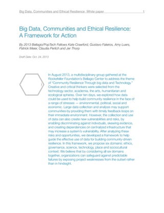 Big Data, Communities and Ethical Resilience:
A Framework for Action
By 2013 Bellagio/PopTech Fellows Kate Crawford, Gustavo Faleiros, Amy Luers,
Patrick Meier, Claudia Perlich and Jer Thorp
Draft Date: Oct. 24, 2013
In August 2013, a multidisciplinary group gathered at the
Rockefeller Foundation’s Bellagio Center to address the theme
of “Community Resilience Through big data and Technology.”
Creative and critical thinkers were selected from the
technology sector, academia, the arts, humanitarian and
ecological spheres. Over ten days, we explored how data
could be used to help build community resilience in the face of
a range of stresses — environmental, political, social and
economic. Large data collection and analysis may support
communities by providing them with timely feedback loops on
their immediate environment. However, the collection and use
of data can also create new vulnerabilities and risks, by
enabling discriminating against individuals, skewing evidence,
and creating dependencies on centralized infrastructure that
may increase a system’s vulnerability. After analyzing these
risks and opportunities, we developed a framework to help
guide the effective use of data for building community-driven
resilience. In this framework, we propose six domains: ethics,
governance, science, technology, place and sociocultural
context. We believe that by considering all six domains
together, organizations can safeguard against predictable
failures by exposing project weaknesses from the outset rather
than in hindsight.
Big Data, Communities and Ethical Resilience: White paper! 1
 