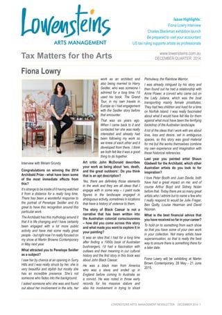 LOWENSTEINS ARTS MANAGEMENT NEWSLETTER DECEMBER 2014 :1 
Tax Matters for the Arts 
Interview with Miriam Grundy 
Congratulations on winning the 2014 
Archibald Prize - what have been some 
of the most immediate effects from 
this? 
It’s strange to be inside of it having watched 
it from a distance for a really long time. 
There has been a wonderful response to 
the portrait of Penelope Seidler and it’s 
great to have this recognition around this 
particular work. 
The Archibald has this mythology around it 
that it is life changing and I have certainly 
been engaged with a lot more public 
activity and have met some really great 
people - but right now I’m really focused on 
my show at Martin Browne Contemporary 
in May next year. 
What attracted you to Penelope Seidler 
as a subject? 
I saw her by chance at an opening in Surry 
Hills and I was really struck by her, she is 
very beautiful and stylish but mostly she 
has an incredible presence. She’s not 
someone who fades into the background. 
I asked someone who she was and found 
out about her involvement in the arts, her 
work as an architect and 
also being married to Harry 
Seidler, who was someone I 
admired for a long time. I’d 
used his book, The Grand 
Tour, in my own travels in 
Europe so I had engagement 
with the Seidler story before 
that encounter. 
That was six years ago. 
When I came back to it and 
contacted her she was really 
interested and already had 
been following my work so 
we knew of each other and it 
developed from there. I think 
we both felt like it was a good 
thing to do together. 
Art critic John McDonald describes 
your work as being about ‘sex, death, 
and the great outdoors’. Do you think 
that is an apt description? 
Yes, there are definitely those elements 
in the work and they are all ideas that I 
engage with in some way – I paint nude 
figures in the landscape engaged in 
ambiguous activity, sometimes in locations 
that have a history of violence to them. 
The story of Black Caesar is not a 
narrative that has been written into 
the Australian colonial consciousness 
– how did you come across this story 
and what made you want to explore it in 
your painting? 
It was an idea that I had for a long time 
after finding a 1950s book of Australian 
bushrangers. I’d had a fascination with 
outlaws and their meaning in our cultural 
history and the first story in this book was 
about John Black Caesar. 
He was a black man from America 
who was a slave and ended up in 
England before coming to Australia as 
a convict. He was noted in those early 
records for his massive stature and 
also his involvement in trying to shoot 
Pemulwuy, the Rainbow Warrior. 
I was already intrigued by his story and 
then found out he had a relationship with 
Anne Power, a convict who came out on 
the Lady Juliana, which was the boat 
transporting mainly female prostitutes. 
They had two children and lived for a time 
on Norfolk Island. I was really fascinated 
about what it would have felt like for them 
against what must have been the terrifying 
backdrop of the Australian landscape. 
A lot of the ideas that I work with are about 
love, loss and desire, set in ambiguous 
spaces, so this story was good material 
for me but the works themselves combine 
my own experience and imagination with 
these historical references. 
Last year you painted artist Shaun 
Gladwell for the Archibald, which other 
Australian artists do you look to for 
inspiration? 
I love Peter Booth and Juan Davila, both 
have had a great impact on me, and of 
course Arthur Boyd and Sidney Nolan 
before that. Today there are so many great 
artists who I admire but to name a few who 
I really respond to would be Julie Fragar, 
Ben Quilty, Louise Hearman and David 
Noonan. 
What is the best financial advice that 
you have received so far in your career? 
To hold on to something from each show 
so that you have some of your own work 
in your collection. Not many artists have 
superannuation, so that is really the best 
way to ensure there is something there for 
a later date. 
Fiona Lowry will be exhibiting at Martin 
Brown Contemporary, 28 May - 21 June 
2015. 
www.lowensteins.com.au 
DECEMBER QUARTER 2014 
Issue Highlights: 
Fiona Lowry Interview 
Charles Blackman exhibition launch 
Be prepared to visit your accountant 
US tax ruling supports artists as professionals 
Fiona Lowry 
 