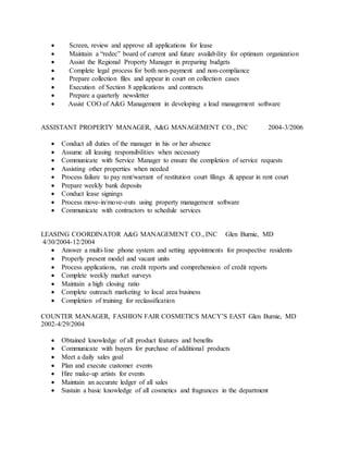  Screen, review and approve all applications for lease
 Maintain a “redec” board of current and future availability for optimum organization
 Assist the Regional Property Manager in preparing budgets
 Complete legal process for both non-payment and non-compliance
 Prepare collection files and appear in court on collection cases
 Execution of Section 8 applications and contracts
 Prepare a quarterly newsletter
 Assist COO of A&G Management in developing a lead management software
ASSISTANT PROPERTY MANAGER, A&G MANAGEMENT CO., INC 2004-3/2006
 Conduct all duties of the manager in his or her absence
 Assume all leasing responsibilities when necessary
 Communicate with Service Manager to ensure the completion of service requests
 Assisting other properties when needed
 Process failure to pay rent/warrant of restitution court filings & appear in rent court
 Prepare weekly bank deposits
 Conduct lease signings
 Process move-in/move-outs using property management software
 Communicate with contractors to schedule services
LEASING COORDINATOR A&G MANAGEMENT CO., INC Glen Burnie, MD
4/30/2004-12/2004
 Answer a multi-line phone system and setting appointments for prospective residents
 Properly present model and vacant units
 Process applications, run credit reports and comprehension of credit reports
 Complete weekly market surveys
 Maintain a high closing ratio
 Complete outreach marketing to local area business
 Completion of training for reclassification
COUNTER MANAGER, FASHION FAIR COSMETICS MACY’S EAST Glen Burnie, MD
2002-4/29/2004
 Obtained knowledge of all product features and benefits
 Communicate with buyers for purchase of additional products
 Meet a daily sales goal
 Plan and execute customer events
 Hire make-up artists for events
 Maintain an accurate ledger of all sales
 Sustain a basic knowledge of all cosmetics and fragrances in the department
 
