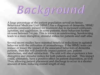 A large percentage of the patient population served on Senior
Behavioral Medicine Unit (SBMU) has a diagnosis of dementia. SBMU
patients commonly present for treatment due to increased confusion,
agitation, and aggression. In some patients, these behaviors further
increase between 3-6 pm. This is known as sundowning. Sundowning
leads to a more disruptive, stressful milieu for patients and staff alike.
Several recent studies have reported beneficial reductions in agitated
behavior with the utilization of aromatherapy. If the SBMU team can
reduce or lessen the impact of the associated behaviors of dementia
patients, then this will positively impact patient care, patient
satisfaction, and staff satisfaction. The unit will also experience a less
disruptive and stressful milieu for both patients and staff. This impact
could, ultimately, have a positive effect on patient disposition, as well.
Thus, allowing patient placement and discharge to occur in a shorter
amount of time, reducing overall length of stay.
 